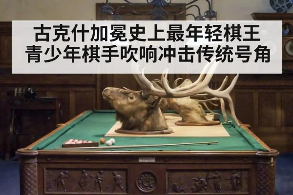 古克什加冕史上最年轻棋王 青少年棋手吹响冲击传统号角