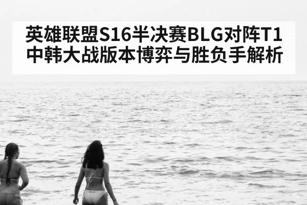 英雄联盟S16半决赛BLG对阵T1中韩大战版本博弈与胜负手解析